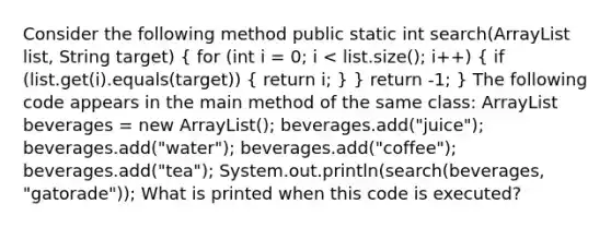 Consider the following method public static int search(ArrayList list, String target) { for (int i = 0; i beverages = new ArrayList (); beverages.add("juice"); beverages.add("water"); beverages.add("coffee"); beverages.add("tea"); System.out.println(search(beverages, "gatorade")); What is printed when this code is executed?