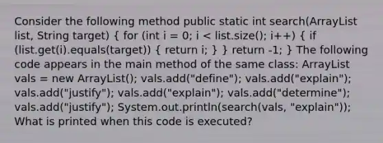 Consider the following method public static int search(ArrayList list, String target) { for (int i = 0; i vals = new ArrayList (); vals.add("define"); vals.add("explain"); vals.add("justify"); vals.add("explain"); vals.add("determine"); vals.add("justify"); System.out.println(search(vals, "explain")); What is printed when this code is executed?