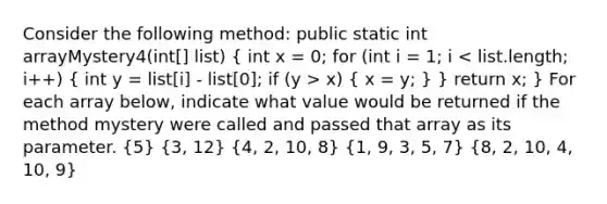 Consider the following method: public static int arrayMystery4(int[] list) ( int x = 0; for (int i = 1; i x) { x = y; ) } return x; } For each array below, indicate what value would be returned if the method mystery were called and passed that array as its parameter. (5) (3, 12) (4, 2, 10, 8) (1, 9, 3, 5, 7) (8, 2, 10, 4, 10, 9)