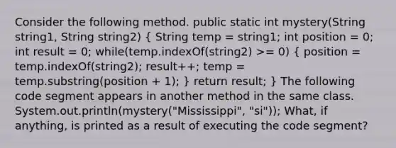 Consider the following method. public static int mystery(String string1, String string2) ( String temp = string1; int position = 0; int result = 0; while(temp.indexOf(string2) >= 0) { position = temp.indexOf(string2); result++; temp = temp.substring(position + 1); ) return result; } The following code segment appears in another method in the same class. System.out.println(mystery("Mississippi", "si")); What, if anything, is printed as a result of executing the code segment?