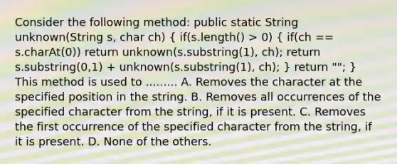 Consider the following method: public static String unknown(String s, char ch) ( if(s.length() > 0) { if(ch == s.charAt(0)) return unknown(s.substring(1), ch); return s.substring(0,1) + unknown(s.substring(1), ch); ) return ""; } This method is used to ......... A. Removes the character at the specified position in the string. B. Removes all occurrences of the specified character from the string, if it is present. C. Removes the first occurrence of the specified character from the string, if it is present. D. None of the others.