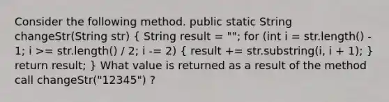 Consider the following method. public static String changeStr(String str) ( String result = ""; for (int i = str.length() - 1; i >= str.length() / 2; i -= 2) { result += str.substring(i, i + 1); ) return result; } What value is returned as a result of the method call changeStr("12345") ?