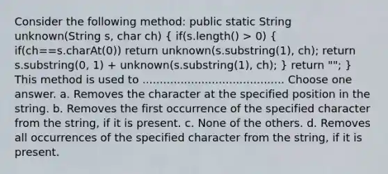 Consider the following method: public static String unknown(String s, char ch) ( if(s.length() > 0) { if(ch==s.charAt(0)) return unknown(s.substring(1), ch); return s.substring(0, 1) + unknown(s.substring(1), ch); ) return ""; } This method is used to ......................................... Choose one answer. a. Removes the character at the specified position in the string. b. Removes the first occurrence of the specified character from the string, if it is present. c. None of the others. d. Removes all occurrences of the specified character from the string, if it is present.