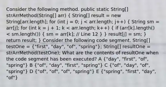 Consider the following method. public static String[] strArrMethod(String[] arr) ( String[] result = new String[arr.length]; for (int j = 0; j < arr.length; j++) { String sm = arr[j]; for (int k = j + 1; k < arr.length; k++) { if (arr[k].length() < sm.length()) { sm = arr[k]; // Line 12 ) } result[j] = sm; } return result; } Consider the following code segment. String[] testOne = ("first", "day", "of", "spring"); String[] resultOne = strArrMethod(testOne); What are the contents of resultOne when the code segment has been executed? A ("day", "first", "of", "spring") B ("of", "day", "first", "spring") C ("of", "day", "of", "spring") D ("of", "of", "of", "spring") E ("spring", "first", "day", "of")