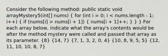 Consider the following method: public static void arrayMystery5(int[] nums) ( for (int i = 0; i nums[i + 1]) { nums[i + 1]++; ) } } For each array below, indicate what the array's contents would be after the method mystery were called and passed that array as its parameter. (8) (14, 7) (7, 1, 3, 2, 0, 4) (10, 8, 9, 5, 5) (12, 11, 10, 10, 8, 7)