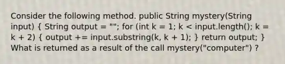 Consider the following method. public String mystery(String input) ( String output = ""; for (int k = 1; k < input.length(); k = k + 2) { output += input.substring(k, k + 1); ) return output; } What is returned as a result of the call mystery("computer") ?