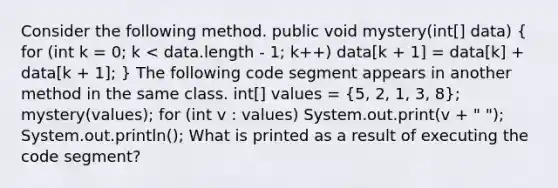 Consider the following method. public void mystery(int[] data) ( for (int k = 0; k < data.length - 1; k++) data[k + 1] = data[k] + data[k + 1]; ) The following code segment appears in another method in the same class. int[] values = (5, 2, 1, 3, 8); mystery(values); for (int v : values) System.out.print(v + " "); System.out.println(); What is printed as a result of executing the code segment?