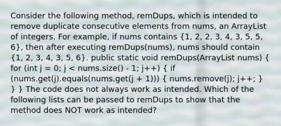 Consider the following method, remDups, which is intended to remove duplicate consecutive elements from nums, an ArrayList of integers. For example, if nums contains (1, 2, 2, 3, 4, 3, 5, 5, 6), then after executing remDups(nums), nums should contain (1, 2, 3, 4, 3, 5, 6). public static void remDups(ArrayList nums) ( for (int j = 0; j < nums.size() - 1; j++) { if (nums.get(j).equals(nums.get(j + 1))) { nums.remove(j); j++; ) } } The code does not always work as intended. Which of the following lists can be passed to remDups to show that the method does NOT work as intended?