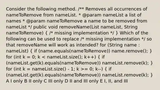 Consider the following method. /** Removes all occurrences of nameToRemove from nameList. * @param nameList a list of names * @param nameToRemove a name to be removed from nameList */ public void removeName(List nameList, String nameToRemove) ( /* missing implementation */ ) Which of the following can be used to replace /* missing implementation */ so that removeName will work as intended? for (String name : nameList) ( if (name.equals(nameToRemove)) name.remove(); ) for (int k = 0; k = 0; k--) ( if (nameList.get(k).equals(nameToRemove)) nameList.remove(k); ) A I only B II only C III only D II and III only E I, II, and III