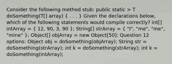 Consider the following method stub: public static > T doSomething(T[] array) ( . . . ) Given the declarations below, which of the following statements would compile correctly? int[] intArray = ( 12, 90, 3, 90 ); String[] strArray = ( "I", "me", "me", "mine" ); Object[] objArray = new Object[50]; Question 12 options: Object obj = doSomething(objArray); String str = doSomething(strArray); int k = doSomething(strArray); int k = doSomething(intArray);