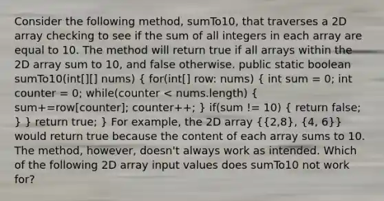 Consider the following method, sumTo10, that traverses a 2D array checking to see if the sum of all integers in each array are equal to 10. The method will return true if all arrays within the 2D array sum to 10, and false otherwise. public static boolean sumTo10(int[][] nums) ( for(int[] row: nums) { int sum = 0; int counter = 0; while(counter < nums.length) { sum+=row[counter]; counter++; ) if(sum != 10) ( return false; ) } return true; } For example, the 2D array ({2,8), (4, 6)} would return true because the content of each array sums to 10. The method, however, doesn't always work as intended. Which of the following 2D array input values does sumTo10 not work for?