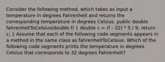 Consider the following method, which takes as input a temperature in degrees Fahrenheit and returns the corresponding temperature in degrees Celsius. public double fahrenheitToCelsius(double f) ( double c = (f - 32) * 5 / 9; return c; ) Assume that each of the following code segments appears in a method in the same class as fahrenheitToCelsius. Which of the following code segments prints the temperature in degrees Celsius that corresponds to 32 degrees Fahrenheit?