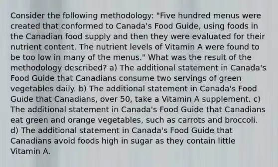 Consider the following methodology: "Five hundred menus were created that conformed to Canada's Food Guide, using foods in the Canadian food supply and then they were evaluated for their nutrient content. The nutrient levels of Vitamin A were found to be too low in many of the menus." What was the result of the methodology described? a) The additional statement in Canada's Food Guide that Canadians consume two servings of green vegetables daily. b) The additional statement in Canada's Food Guide that Canadians, over 50, take a Vitamin A supplement. c) The additional statement in Canada's Food Guide that Canadians eat green and orange vegetables, such as carrots and broccoli. d) The additional statement in Canada's Food Guide that Canadians avoid foods high in sugar as they contain little Vitamin A.