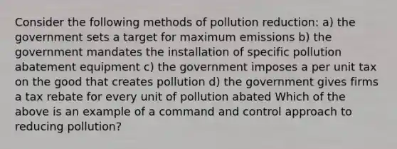 Consider the following methods of pollution reduction: a) the government sets a target for maximum emissions b) the government mandates the installation of specific pollution abatement equipment c) the government imposes a per unit tax on the good that creates pollution d) the government gives firms a tax rebate for every unit of pollution abated Which of the above is an example of a command and control approach to reducing pollution?