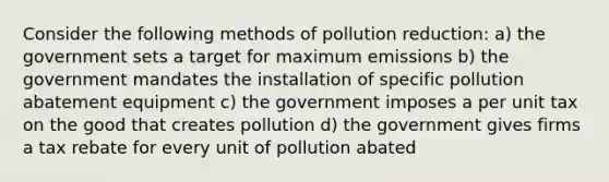 Consider the following methods of pollution reduction: a) the government sets a target for maximum emissions b) the government mandates the installation of specific pollution abatement equipment c) the government imposes a per unit tax on the good that creates pollution d) the government gives firms a tax rebate for every unit of pollution abated