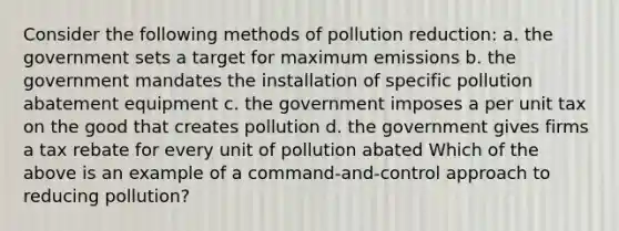 Consider the following methods of pollution reduction: a. the government sets a target for maximum emissions b. the government mandates the installation of specific pollution abatement equipment c. the government imposes a per unit tax on the good that creates pollution d. the government gives firms a tax rebate for every unit of pollution abated Which of the above is an example of a command-and-control approach to reducing pollution?