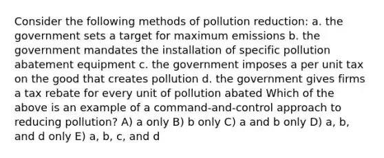 Consider the following methods of pollution reduction: a. the government sets a target for maximum emissions b. the government mandates the installation of specific pollution abatement equipment c. the government imposes a per unit tax on the good that creates pollution d. the government gives firms a tax rebate for every unit of pollution abated Which of the above is an example of a command-and-control approach to reducing pollution? A) a only B) b only C) a and b only D) a, b, and d only E) a, b, c, and d