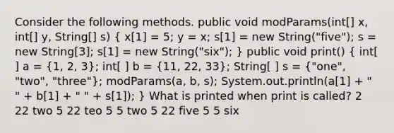 Consider the following methods. public void modParams(int[] x, int[] y, String[] s) ( x[1] = 5; y = x; s[1] = new String("five"); s = new String[3]; s[1] = new String("six"); ) public void print() ( int[ ] a = {1, 2, 3); int[ ] b = (11, 22, 33); String[ ] s = ("one", "two", "three"); modParams(a, b, s); System.out.println(a[1] + " " + b[1] + " " + s[1]); } What is printed when print is called? 2 22 two 5 22 teo 5 5 two 5 22 five 5 5 six