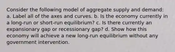 Consider the following model of aggregate supply and demand: a. Label all of the axes and curves. b. Is the economy currently in a long-run or short-run equilibrium? c. Is there currently an expansionary gap or recessionary gap? d. Show how this economy will achieve a new long-run equilibrium without any government intervention.