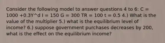 Consider the following model to answer questions 4 to 6: C = 1000 +0.3Y^d I = 150 G = 300 TR = 100 t = 0.5 4.) What is the value of the multiplier 5.) what is the equilibrium level of income? 6.) suppose government purchases decreases by 200, what is the effect on the equilibrium income?