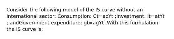 Consider the following model of the IS curve without an international sector: Consumption: Ct=acYt ;Investment: It=atYt ; andGovernment expenditure: gt=agYt .With this formulation the IS curve is: