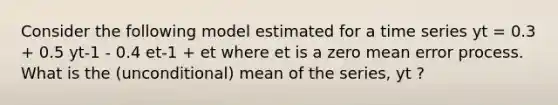 Consider the following model estimated for a time series yt = 0.3 + 0.5 yt-1 - 0.4 et-1 + et where et is a zero mean error process. What is the (unconditional) mean of the series, yt ?