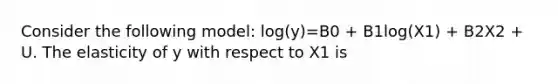 Consider the following model: log(y)=B0 + B1log(X1) + B2X2 + U. The elasticity of y with respect to X1 is