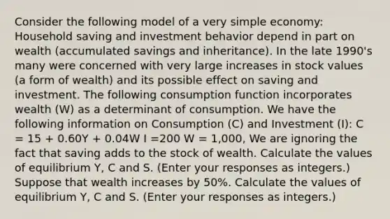 Consider the following model of a very simple​ economy: Household saving and investment behavior depend in part on wealth​ (accumulated savings and​ inheritance). In the late​ 1990's many were concerned with very large increases in stock values​ (a form of​ wealth) and its possible effect on saving and investment. The following consumption function incorporates wealth​ (W) as a determinant of consumption. We have the following information on Consumption​ (C) and Investment​ (I): C​ = 15 ​+ 0.60Y ​+ 0.04W I​ =200 W​ = 1,000​, We are ignoring the fact that saving adds to the stock of wealth. Calculate the values of equilibrium​ Y, C and S. ​(Enter your responses as​ integers.) Suppose that wealth increases by 50​%. Calculate the values of equilibrium​ Y, C and S. ​(Enter your responses as​ integers.)