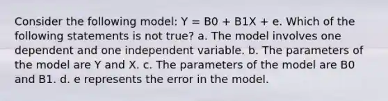 Consider the following model: Y = B0 + B1X + e. Which of the following statements is not true? a. The model involves one dependent and one independent variable. b. The parameters of the model are Y and X. c. The parameters of the model are B0 and B1. d. e represents the error in the model.