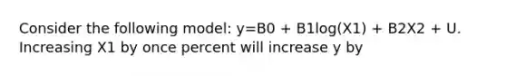 Consider the following model: y=B0 + B1log(X1) + B2X2 + U. Increasing X1 by once percent will increase y by