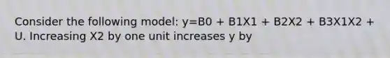 Consider the following model: y=B0 + B1X1 + B2X2 + B3X1X2 + U. Increasing X2 by one unit increases y by