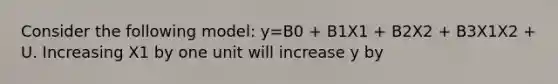 Consider the following model: y=B0 + B1X1 + B2X2 + B3X1X2 + U. Increasing X1 by one unit will increase y by