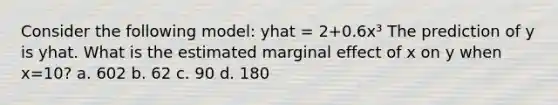 Consider the following model: yhat = 2+0.6x³ The prediction of y is yhat. What is the estimated marginal effect of x on y when x=10? a. 602 b. 62 c. 90 d. 180