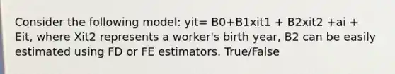 Consider the following model: yit= B0+B1xit1 + B2xit2 +ai + Eit, where Xit2 represents a worker's birth year, B2 can be easily estimated using FD or FE estimators. True/False