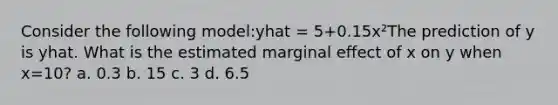 Consider the following model:yhat = 5+0.15x²The prediction of y is yhat. What is the estimated marginal effect of x on y when x=10? a. 0.3 b. 15 c. 3 d. 6.5