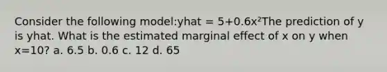 Consider the following model:yhat = 5+0.6x²The prediction of y is yhat. What is the estimated marginal effect of x on y when x=10? a. 6.5 b. 0.6 c. 12 d. 65