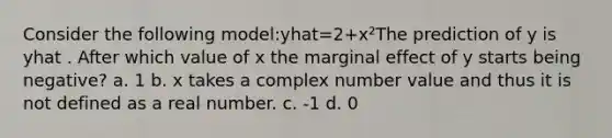 Consider the following model:yhat=2+x²The prediction of y is yhat . After which value of x the marginal effect of y starts being negative? a. 1 b. x takes a complex number value and thus it is not defined as a real number. c. -1 d. 0