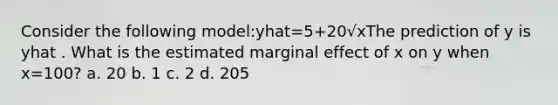 Consider the following model:yhat=5+20√xThe prediction of y is yhat . What is the estimated marginal effect of x on y when x=100? a. 20 b. 1 c. 2 d. 205