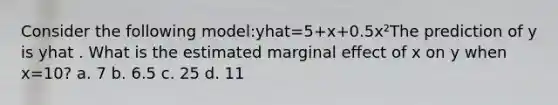 Consider the following model:yhat=5+x+0.5x²The prediction of y is yhat . What is the estimated marginal effect of x on y when x=10? a. 7 b. 6.5 c. 25 d. 11