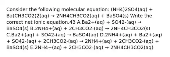 Consider the following molecular equation: (NH4)2SO4(aq) + Ba(CH3CO2)2(aq) → 2NH4CH3CO2(aq) + BaSO4(s) Write the correct net ionic equation.43 A.Ba2+(aq) + SO42-(aq) → BaSO4(s) B.2NH4+(aq) + 2CH3CO2-(aq) → 2NH4CH3CO2(s) C.Ba2+(aq) + SO42-(aq) → BaSO4(aq) D.2NH4+(aq) + Ba2+(aq) + SO42-(aq) + 2CH3CO2-(aq) → 2NH4+(aq) + 2CH3CO2-(aq) + BaSO4(s) E.2NH4+(aq) + 2CH3CO2-(aq) → 2NH4CH3CO2(aq)