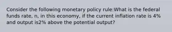 Consider the following monetary policy rule:What is the federal funds rate, n, in this economy, if the current inflation rate is 4% and output is2% above the potential output?