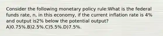 Consider the following monetary policy rule:What is the federal funds rate, n, in this economy, if the current inflation rate is 4% and output is2% below the potential output?A)0.75%.B)2.5%.C)5.5%.D)7.5%.