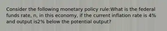 Consider the following monetary policy rule:What is the federal funds rate, n, in this economy, if the current inflation rate is 4% and output is2% below the potential output?