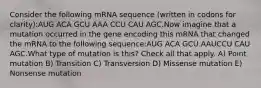 Consider the following mRNA sequence (written in codons for clarity):AUG ACA GCU AAA CCU CAU AGC.Now imagine that a mutation occurred in the gene encoding this mRNA that changed the mRNA to the following sequence:AUG ACA GCU AAUCCU CAU AGC.What type of mutation is this? Check all that apply. A) Point mutation B) Transition C) Transversion D) Missense mutation E) Nonsense mutation