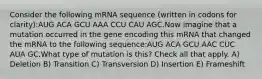 Consider the following mRNA sequence (written in codons for clarity):AUG ACA GCU AAA CCU CAU AGC.Now imagine that a mutation occurred in the gene encoding this mRNA that changed the mRNA to the following sequence:AUG ACA GCU AAC CUC AUA GC.What type of mutation is this? Check all that apply. A) Deletion B) Transition C) Transversion D) Insertion E) Frameshift