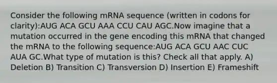 Consider the following mRNA sequence (written in codons for clarity):AUG ACA GCU AAA CCU CAU AGC.Now imagine that a mutation occurred in the gene encoding this mRNA that changed the mRNA to the following sequence:AUG ACA GCU AAC CUC AUA GC.What type of mutation is this? Check all that apply. A) Deletion B) Transition C) Transversion D) Insertion E) Frameshift