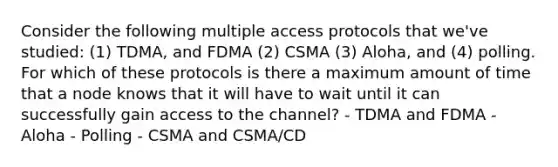 Consider the following multiple access protocols that we've studied: (1) TDMA, and FDMA (2) CSMA (3) Aloha, and (4) polling. For which of these protocols is there a maximum amount of time that a node knows that it will have to wait until it can successfully gain access to the channel? - TDMA and FDMA - Aloha - Polling - CSMA and CSMA/CD