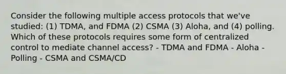 Consider the following multiple access protocols that we've studied: (1) TDMA, and FDMA (2) CSMA (3) Aloha, and (4) polling. Which of these protocols requires some form of centralized control to mediate channel access? - TDMA and FDMA - Aloha - Polling - CSMA and CSMA/CD