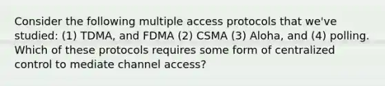 Consider the following multiple access protocols that we've studied: (1) TDMA, and FDMA (2) CSMA (3) Aloha, and (4) polling. Which of these protocols requires some form of centralized control to mediate channel access?