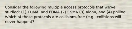 Consider the following multiple access protocols that we've studied: (1) TDMA, and FDMA (2) CSMA (3) Aloha, and (4) polling. Which of these protocols are collisions-free (e.g., collisions will never happen)?